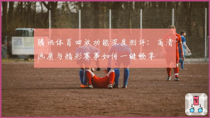 腾讯体育回放功能深度测评:高清画质与精彩赛事如何一键畅享