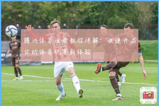 腾讯体育注册教程详解:快速开启你的体育观赛新体验