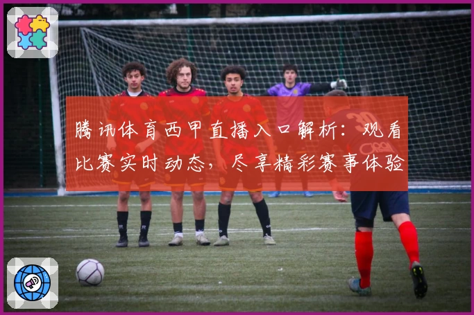 腾讯体育西甲直播入口解析：观看比赛实时动态，尽享精彩赛事体验！