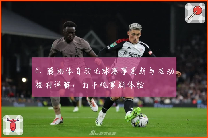 6. 腾讯体育羽毛球赛事更新与活动福利详解，打卡观赛新体验