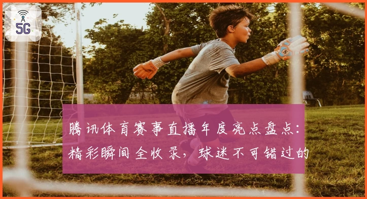 腾讯体育赛事直播年度亮点盘点：精彩瞬间全收录，球迷不可错过的观赛神器