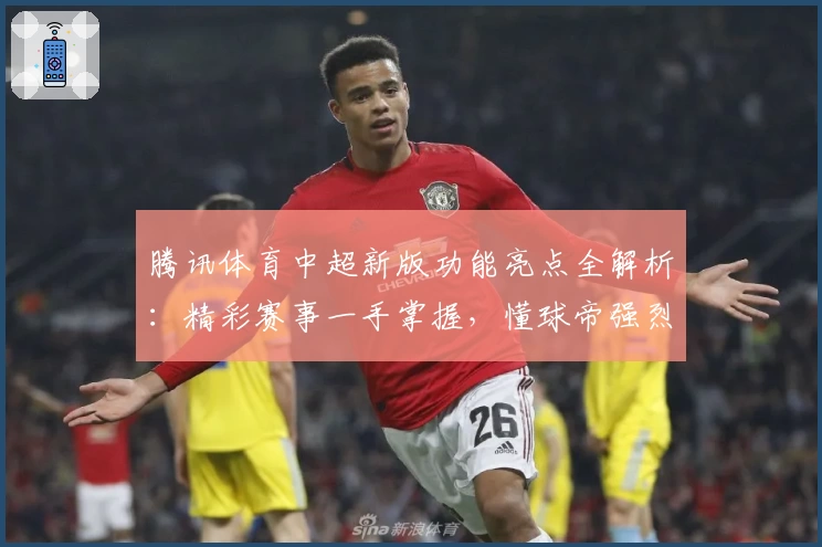 腾讯体育中超新版功能亮点全解析：精彩赛事一手掌握，懂球帝强烈推荐