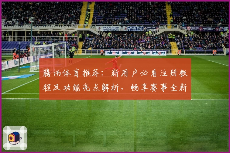 腾讯体育推荐：新用户必看注册教程及功能亮点解析，畅享赛事全新体验