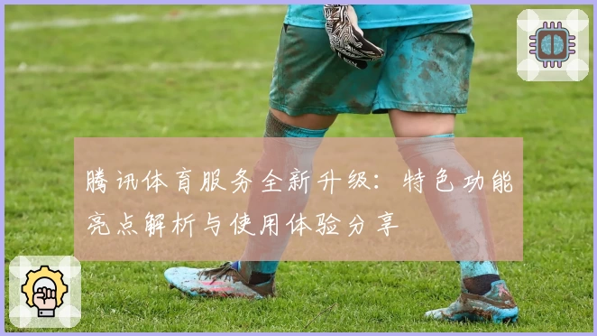 腾讯体育服务全新升级:特色功能亮点解析与使用体验分享