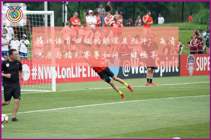 腾讯体育回放功能深度测评：高清画质与精彩赛事如何一键畅享