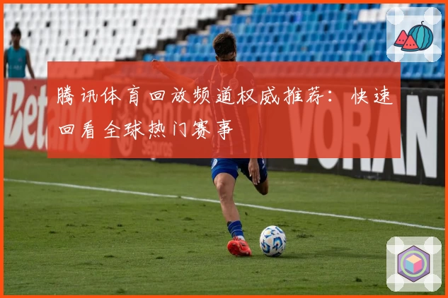 腾讯体育回放频道权威推荐：快速回看全球热门赛事