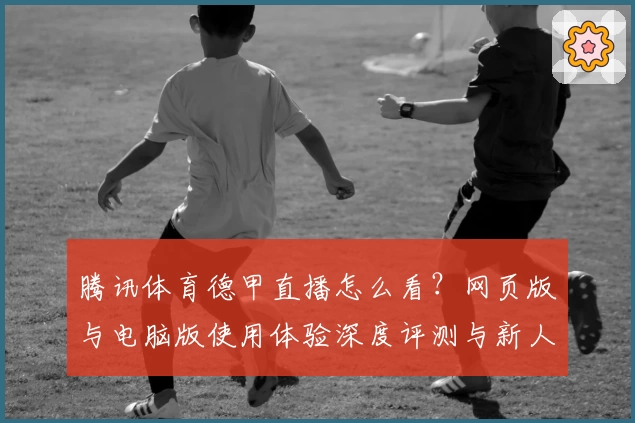 腾讯体育德甲直播怎么看？网页版与电脑版使用体验深度评测与新人指南