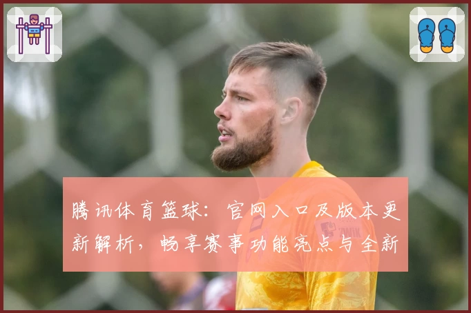 腾讯体育篮球：官网入口及版本更新解析，畅享赛事功能亮点与全新观赛体验