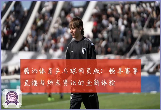 腾讯体育乒乓球网页版：畅享赛事直播与热点资讯的全新体验