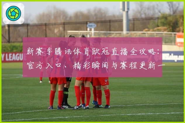 新赛季腾讯体育欧冠直播全攻略：官方入口、精彩瞬间与赛程更新一网打尽