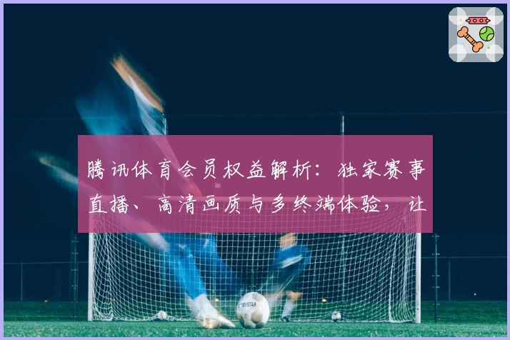 腾讯体育会员权益解析：独家赛事直播、高清画质与多终端体验，让观赛更精彩
