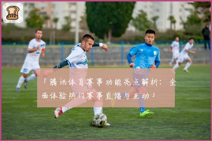 「腾讯体育赛事功能亮点解析：全面体验热门赛事直播与互动」