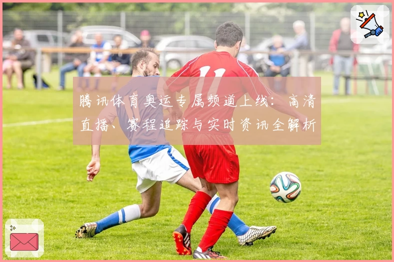 腾讯体育奥运专属频道上线：高清直播、赛程追踪与实时资讯全解析