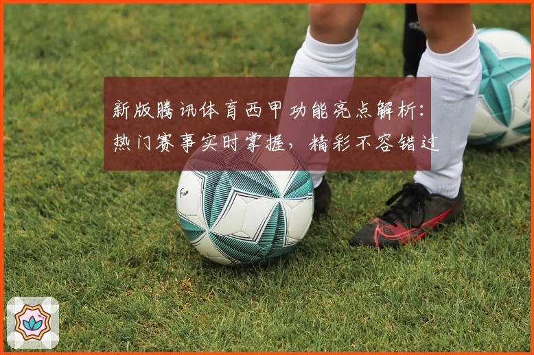 新版腾讯体育西甲功能亮点解析：热门赛事实时掌握，精彩不容错过