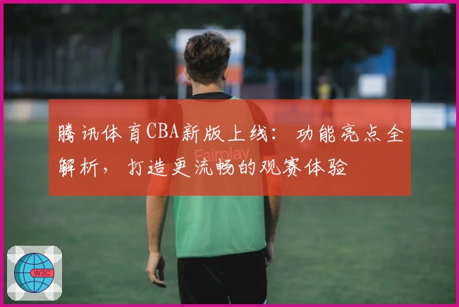 腾讯体育CBA新版上线：功能亮点全解析，打造更流畅的观赛体验