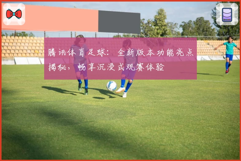 腾讯体育足球:全新版本功能亮点揭秘,畅享沉浸式观赛体验