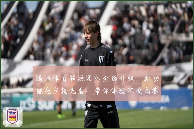 腾讯体育解说团队全面升级：新功能亮点抢先看，带你体验沉浸式赛事讲解