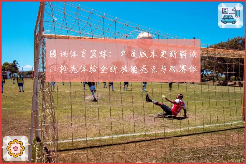 腾讯体育篮球:年度版本更新解读,抢先体验全新功能亮点与观赛体验