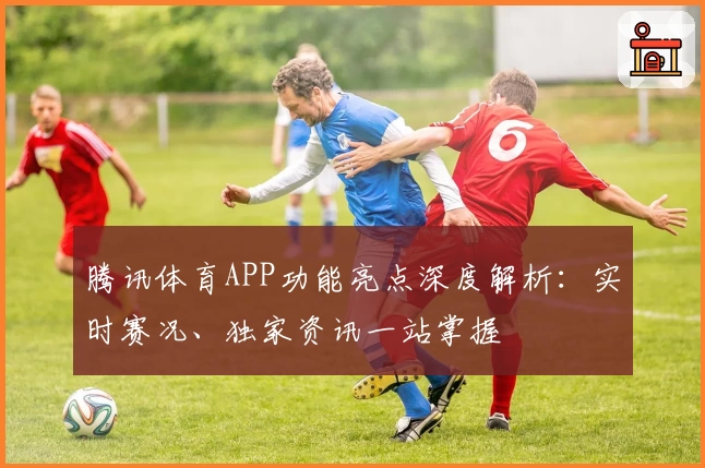 腾讯体育APP功能亮点深度解析：实时赛况、独家资讯一站掌握