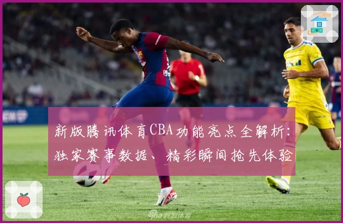 新版腾讯体育CBA功能亮点全解析：独家赛事数据、精彩瞬间抢先体验