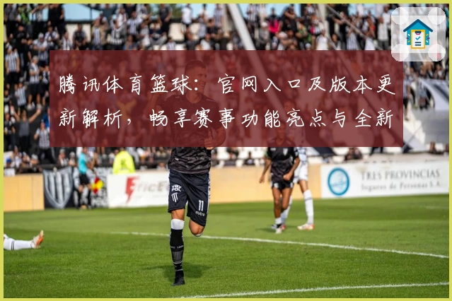 腾讯体育篮球：官网入口及版本更新解析，畅享赛事功能亮点与全新观赛体验