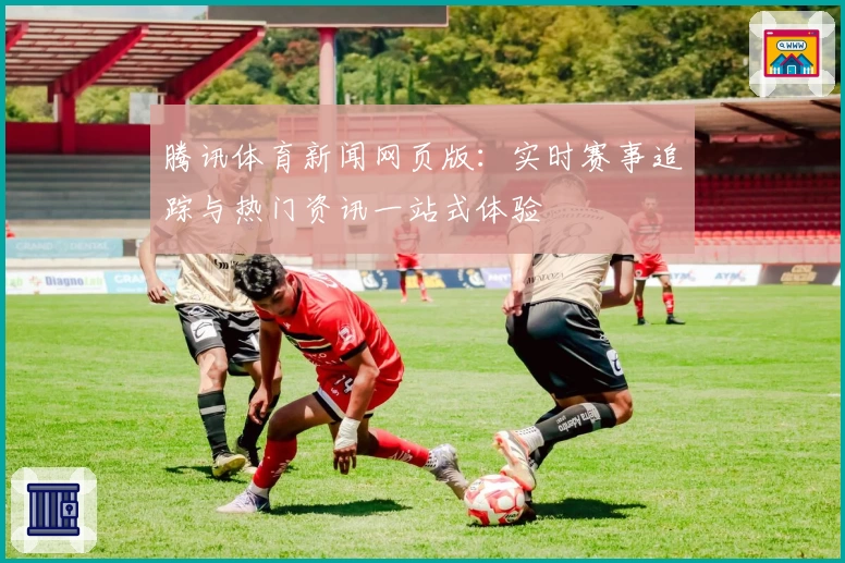 腾讯体育新闻网页版：实时赛事追踪与热门资讯一站式体验