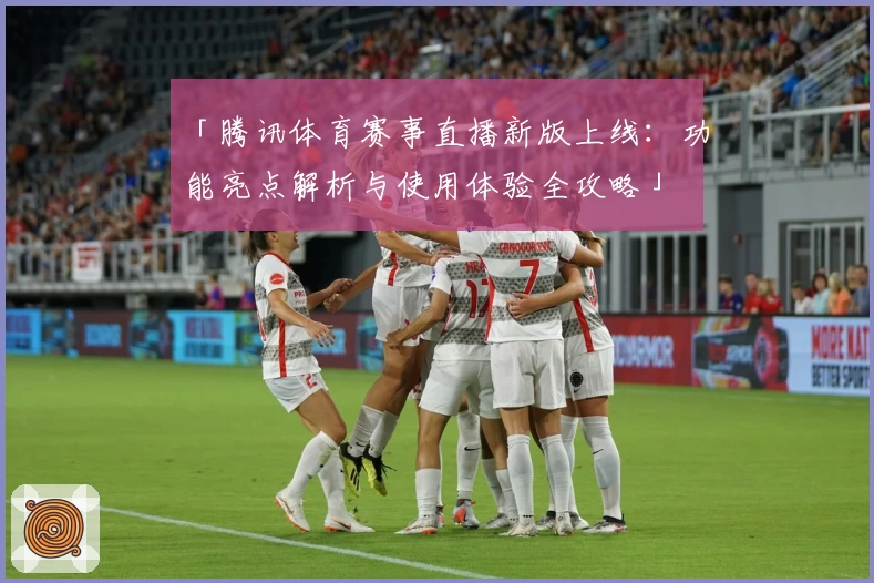 「腾讯体育赛事直播新版上线：功能亮点解析与使用体验全攻略」
