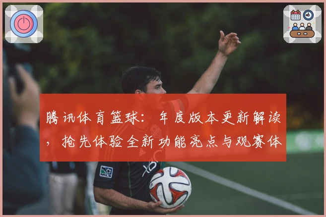 腾讯体育篮球:年度版本更新解读,抢先体验全新功能亮点与观赛体验
