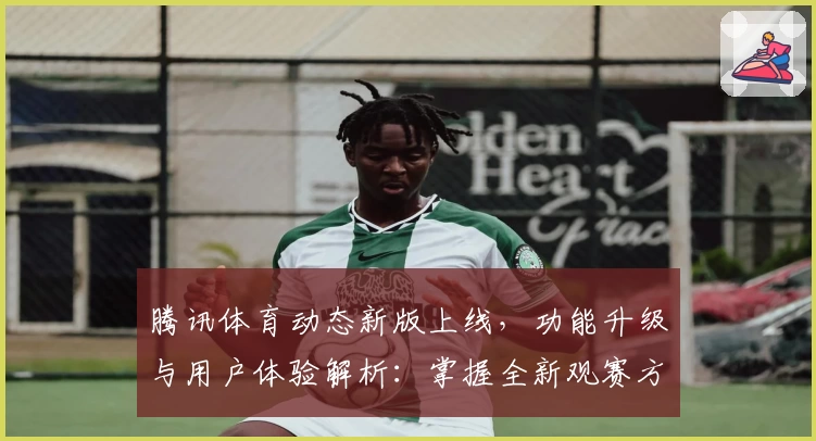 腾讯体育动态新版上线,功能升级与用户体验解析:掌握全新观赛方式