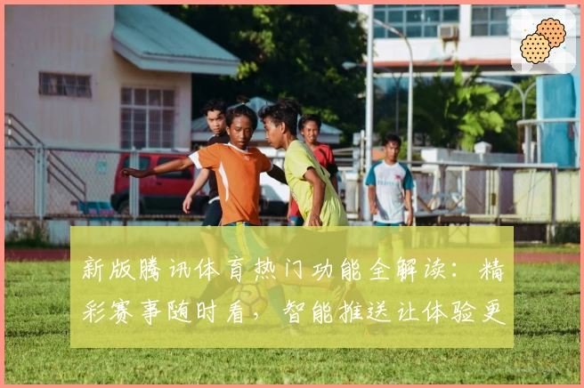 新版腾讯体育热门功能全解读：精彩赛事随时看，智能推送让体验更上一层楼