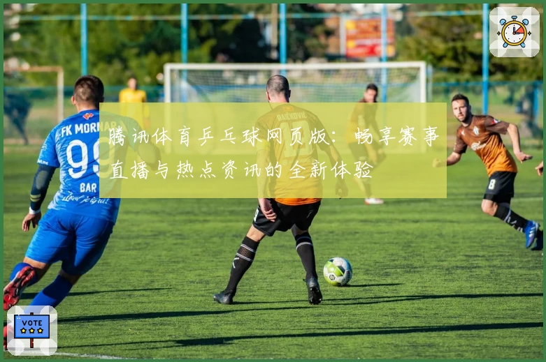 腾讯体育乒乓球网页版：畅享赛事直播与热点资讯的全新体验